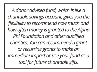 A donor advised fund, which is like a charitable savings account, gives you the flexibility to recommend how much and how often money is granted to the Alpha Phi Foundation and other qualified charities. You can recommend a grant or recurring grants to make an immediate impact or use your fund as a tool for future charitable gifts.