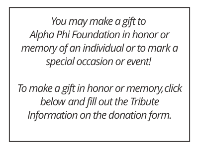 You may make a gift to Alpha Phi Foundation in honor or memory of an individual or to mark a special occasion or event! To make a gift in honor or memory, click below  and fill out the Tribute Information on the donation form.