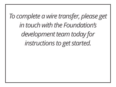 To complete a wire transfer, please get in touch with the Foundation’s development team today for instructions to get started.