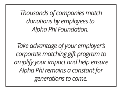 Thousands of companies match donations by employees to Alpha Phi Foundation. Take advantage of your employer’s corporate matching gift program to amplify your impact and help ensure Alpha Phi remains a constant for generations to come.