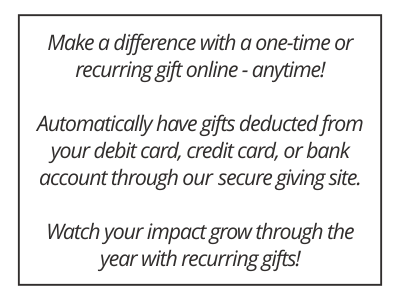 Make a difference with a one-time or recurring gift online - anytime! Automatically have gifts deducted from your debit card, credit card, or bank account through our  secure giving site. Watch your impact grow through the year with recurring gifts!
