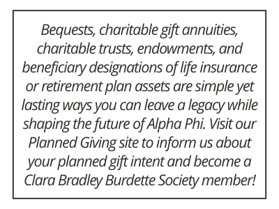 Bequests, charitable gift annuities, charitable trusts, endowments, and beneficiary designations of life insurance or retirement plan assets are simple yet lasting ways you can leave a legacy while shaping the future of Alpha Phi. Visit our Planned Giving site to inform us about your planned gift intent and become a Clara Bradley Burdette Society member! 